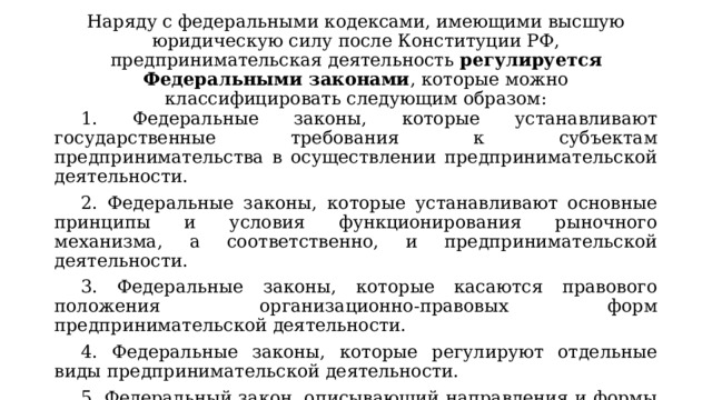 Наряду с федеральными кодексами, имеющими высшую юридическую силу после Конституции РФ, предпринимательская деятельность регулируется Федеральными законами , которые можно классифицировать следующим образом: 1. Федеральные законы, которые устанавливают государственные требования к субъектам предпринимательства в осуществлении предпринимательской деятельности. 2. Федеральные законы, которые устанавливают основные принципы и условия функционирования рыночного механизма, а соответственно, и предпринимательской деятельности. 3. Федеральные законы, которые касаются правового положения организационно-правовых форм предпринимательской деятельности. 4. Федеральные законы, которые регулируют отдельные виды предпринимательской деятельности. 5. Федеральный закон, описывающий направления и формы поддержки государством предпринимательской деятельности 