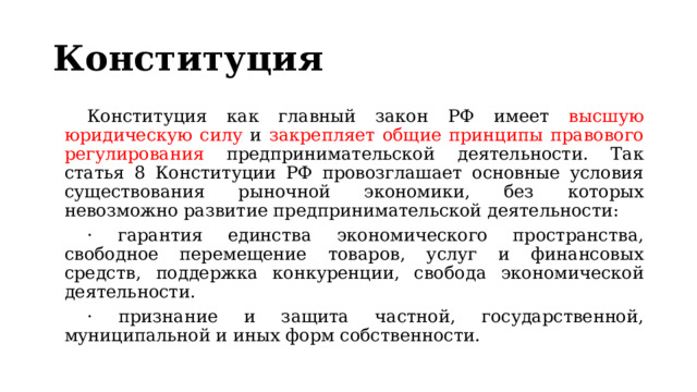 Конституция Конституция как главный закон РФ имеет высшую юридическую силу и закрепляет общие принципы правового регулирования предпринимательской деятельности. Так статья 8 Конституции РФ провозглашает основные условия существования рыночной экономики, без которых невозможно развитие предпринимательской деятельности: · гарантия единства экономического пространства, свободное перемещение товаров, услуг и финансовых средств, поддержка конкуренции, свобода экономической деятельности. · признание и защита частной, государственной, муниципальной и иных форм собственности. 