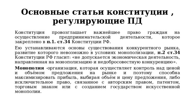 Основные статьи конституции , регулирующие ПД Конституция провозглашает важнейшее право граждан на осуществление предпринимательской деятельности, которое закреплено в п.1. ст.34 Конституции РФ. Ею устанавливаются основы существования конкурентного рынка, развитие которого невозможно в условиях монополизации, п.2 ст.34 Конституции РФ гласит: «не допускается экономическая деятельность, направленная на монополизацию и недобросовестную конкуренцию». Монополия -организация, которая осуществляет контроль над ценой и объёмом предложения на рынке и поэтому способна максимизировать прибыль, выбирая объём и цену предложения, либо исключительное право, связанное с авторским правом, патентом, торговым знаком или с созданием государством искусственной монополии. 