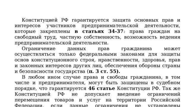 Конституцией РФ гарантируется защита основных прав и интересов участников предпринимательской деятельности, которые закреплены в статьях 34-37 : права граждан на свободный труд, частную собственность, возможность ведения предпринимательской деятельности. Ограничение данных прав гражданина может осуществляться только федеральными законами для защиты основ конституционного строя, нравственности, здоровья, прав и законных интересов других лиц, обеспечения обороны страны и безопасности государства ( п. 3 ст. 55). В любом ином случае права и свободы гражданина, в том числе и предпринимателя, могут быть защищены в судебном порядке, что гарантируется 46 статье Конституции РФ. Так же Конституцией РФ не допускает введение ограничений перемещения товаров и услуг на территории Российской Федерации, если данные ограничения не установлены федеральным законом ( п.1-2 ст 74 ). 