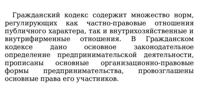 Гражданский кодекс содержит множество норм, регулирующих как частно-правовые отношения публичного характера, так и внутрихозяйственные и внутрифирменные отношения. В Гражданском кодексе дано основное законодательное определение предпринимательской деятельности, прописаны основные организационно-правовые формы предпринимательства, провозглашены основные права его участников. 
