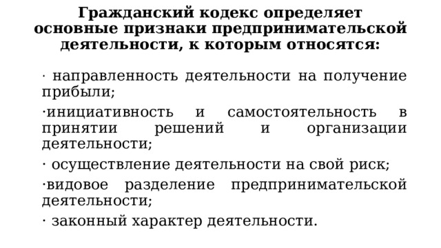 Гражданский кодекс определяет основные признаки предпринимательской деятельности, к которым относятся:   · направленность деятельности на получение прибыли; ·инициативность и самостоятельность в принятии решений и организации деятельности; · осуществление деятельности на свой риск; ·видовое разделение предпринимательской деятельности; · законный характер деятельности. 