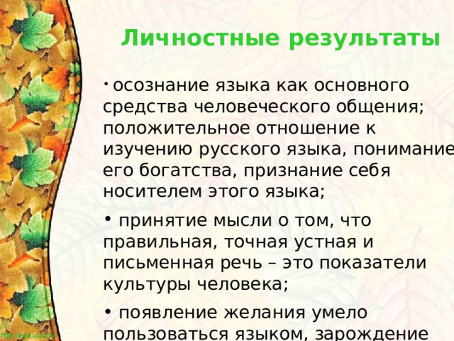 Личностные результаты осознание языка как основного средства человеческого общения; положительное отношение к изучению русского языка, понимание его богатства, признание себя носителем этого языка;  принятие мысли о том, что правильная, точная устная и письменная речь – это показатели культуры человека;   появление желания умело пользоваться языком, зарождение элементов сознательного отношения к своей речи. 