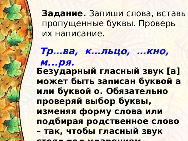 Задание. Запиши слова, вставь пропущенные буквы. Проверь их написание. Тр…ва, к…льцо, …кно, м...ря.  Безударный гласный звук [а] может быть записан буквой а или буквой о. Обязательно проверяй выбор буквы, изменяя форму слова или подбирая родственное слово – так, чтобы гласный звук стоял под ударением. 