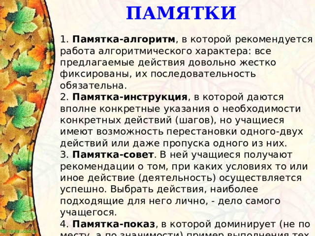 ПАМЯТКИ 1.  Памятка-алгоритм , в которой рекомендуется работа алгоритмического характера: все предлагаемые действия довольно жестко фиксированы, их последовательность обязательна.   2.  Памятка-инструкция , в которой даются вполне конкретные указания о необходимости конкретных действий (шагов), но учащиеся имеют возможность перестановки одного-двух действий или даже пропуска одного из них.   3.  Памятка-совет . В ней учащиеся получают рекомендации о том, при каких условиях то или иное действие (деятельность) осуществляется успешно. Выбрать действия, наиболее подходящие для него лично, - дело самого учащегося.   4.  Памятка-показ , в которой доминирует (не по месту, а по значимости) пример выполнения тех или иных действий с соответствующим их контролем.    