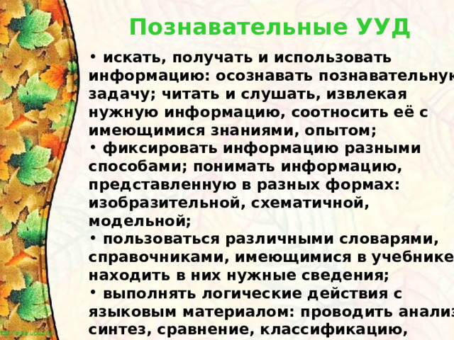 Познавательные УУД   искать, получать и использовать информацию: осознавать познавательную задачу; читать и слушать, извлекая нужную информацию, соотносить её с имеющимися знаниями, опытом;  фиксировать информацию разными способами; понимать информацию, представленную в разных формах: изобразительной, схематичной, модельной;  пользоваться различными словарями, справочниками, имеющимися в учебнике; находить в них нужные сведения;  выполнять логические действия с языковым материалом: проводить анализ, синтез, сравнение, классификацию, обобщение; подводить под понятие, доказывать, делать выводы и т.д. 