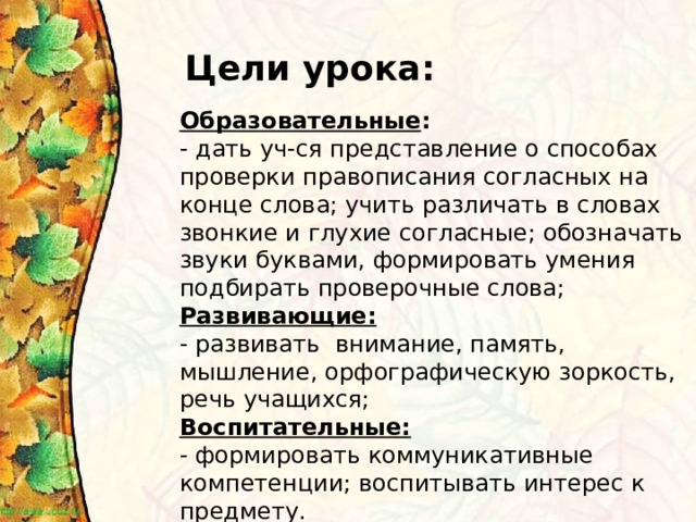 Цели урока: Образовательные : - дать уч-ся представление о способах проверки правописания согласных на конце слова; учить различать в словах звонкие и глухие согласные; обозначать звуки буквами, формировать умения подбирать проверочные слова; Развивающие: - развивать внимание, память, мышление, орфографическую зоркость, речь учащихся; Воспитательные: - формировать коммуникативные компетенции; воспитывать интерес к предмету. 