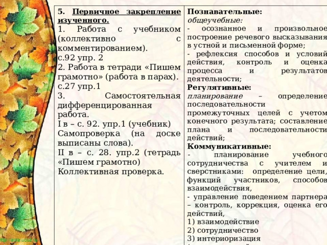 5. Первичное закрепление изученного. 1. Работа с учебником (коллективно с комментированием). с.92 упр. 2 2. Работа в тетради «Пишем грамотно» (работа в парах). с.27 упр.1 3. Самостоятельная дифференцированная работа. I в – с. 92. упр.1 (учебник) Самопроверка (на доске выписаны слова). II в – с. 28. упр.2 (тетрадь «Пишем грамотно) Коллективная проверка. Познавательные: общеучебные: - осознанное и произвольное построение речевого высказывания в устной и письменной форме; - рефлексия способов и условий действия, контроль и оценка процесса и результатов деятельности; Регулятивные: планирование  – определение последовательности промежуточных целей с учетом конечного результата; составление плана и последовательности действий; Коммуникативные: - планирование  учебного сотрудничества с учителем и сверстниками: определение цели, функций участников, способов взаимодействия, - управление поведением партнера  – контроль, коррекция, оценка его действий, 1) взаимодействие 2) сотрудничество 3) интериоризация (речевые действия, служащие средством передачи информации другим людям) 