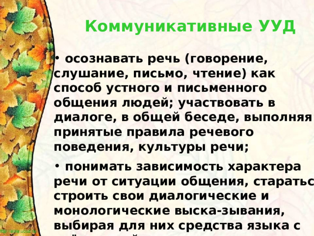 Коммуникативные УУД  осознавать речь (говорение, слушание, письмо, чтение) как способ устного и письменного общения людей; участвовать в диалоге, в общей беседе, выполняя принятые правила речевого поведения, культуры речи;   понимать зависимость характера речи от ситуации общения, стараться строить свои диалогические и монологические выска-зывания, выбирая для них средства языка с учётом этой ситуации и конкретных речевых задач. 