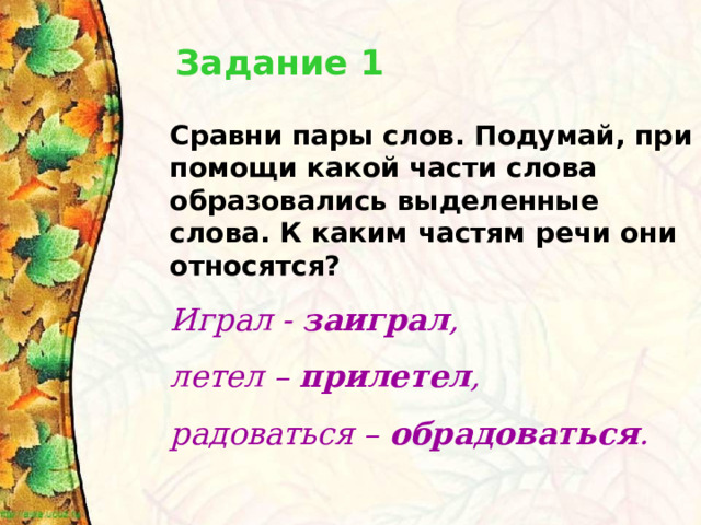 Задание 1 Сравни пары слов. Подумай, при помощи какой части слова образовались выделенные слова. К каким частям речи они относятся? Играл - заиграл , летел – прилетел , радоваться – обрадоваться .  