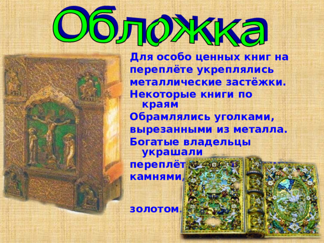 Для особо ценных книг на переплёте укреплялись металлические застёжки. Некоторые книги по краям Обрамлялись уголками, вырезанными из металла. Богатые владельцы украшали переплёты драгоценными камнями, золотом. 