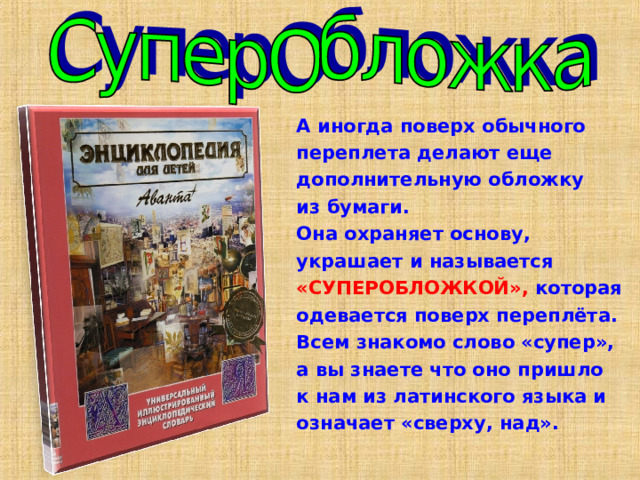 А иногда поверх обычного переплета делают еще дополнительную обложку из бумаги. Она охраняет основу, украшает и называется «СУПЕРОБЛОЖКОЙ», которая одевается поверх переплёта. Всем знакомо слово «супер», а вы знаете что оно пришло к нам из латинского языка и означает «сверху, над». 