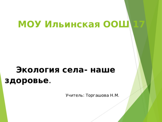 МОУ Ильинская ООШ 17  Экология села- наше здоровье . Учитель: Торгашова Н.М. 