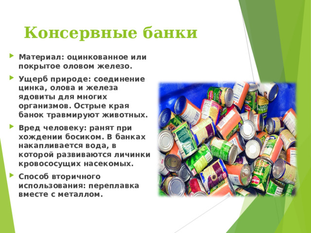 Консервные банки   Материал: оцинкованное или покрытое оловом железо. Ущерб природе: соединение цинка, олова и железа ядовиты для многих организмов. Острые края банок травмируют животных. Вред человеку: ранят при хождении босиком. В банках накапливается вода, в которой развиваются личинки кровососущих насекомых. Способ вторичного использования: переплавка вместе с металлом.  