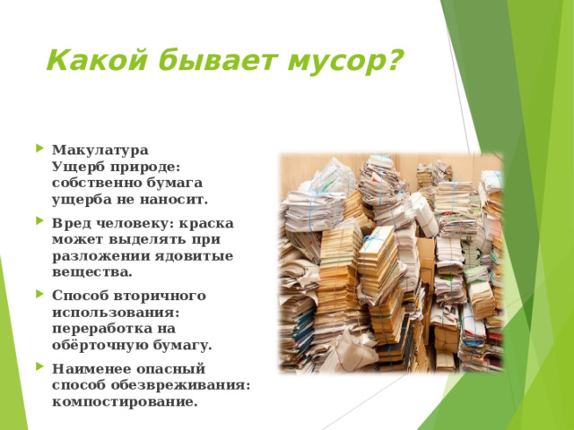 Какой бывает мусор? Макулатура  Ущерб природе: собственно бумага ущерба не наносит. Вред человеку: краска может выделять при разложении ядовитые вещества. Способ вторичного использования: переработка на обёрточную бумагу. Наименее опасный способ обезвреживания: компостирование.  