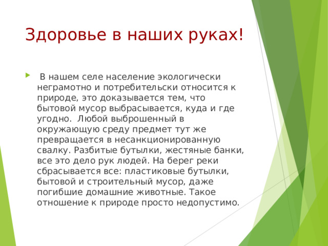 Здоровье в наших руках!  В нашем селе население экологически неграмотно и потребительски относится к природе, это доказывается тем, что бытовой мусор выбрасывается, куда и где угодно. Любой выброшенный в окружающую среду предмет тут же превращается в несанкционированную свалку. Разбитые бутылки, жестяные банки, все это дело рук людей. На берег реки сбрасывается все: пластиковые бутылки, бытовой и строительный мусор, даже погибшие домашние животные. Такое отношение к природе просто недопустимо. 