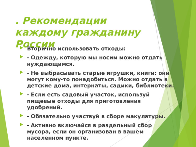 . Рекомендации каждому гражданину России Вторично использовать отходы: - Одежду, которую мы носим можно отдать нуждающимся. - Не выбрасывать старые игрушки, книги: они могут кому-то понадобиться. Можно отдать в детские дома, интернаты, садики, библиотеки. - Если есть садовый участок, используй пищевые отходы для приготовления удобрений. - Обязательно участвуй в сборе макулатуры. - Активно включайся в раздельный сбор мусора, если он организован в вашем населенном пункте.  