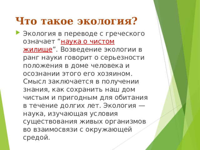 Что такое экология? Экология в переводе с греческого означает “ наука о чистом жилище ”. Возведение экологии в ранг науки говорит о серьезности положения в доме человека и осознании этого его хозяином. Смысл заключается в получении знания, как сохранить наш дом чистым и пригодным для обитания в течение долгих лет. Экология — наука, изучающая условия существования живых организмов во взаимосвязи с окружающей средой. 