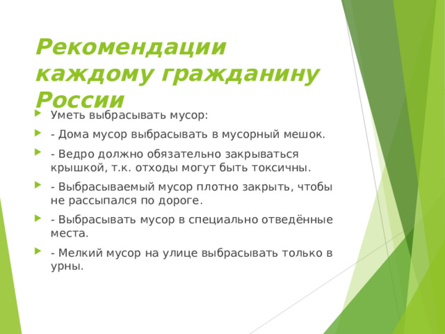 Рекомендации каждому гражданину России Уметь выбрасывать мусор: - Дома мусор выбрасывать в мусорный мешок. - Ведро должно обязательно закрываться крышкой, т.к. отходы могут быть токсичны. - Выбрасываемый мусор плотно закрыть, чтобы не рассыпался по дороге. - Выбрасывать мусор в специально отведённые места. - Мелкий мусор на улице выбрасывать только в урны.  
