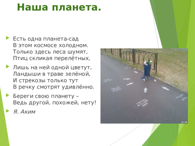 Наша планета.   Есть одна планета-сад  В этом космосе холодном.  Только здесь леса шумят,  Птиц скликая перелётных, Лишь на ней одной цветут,  Ландыши в траве зелёной,  И стрекозы только тут  В речку смотрят удивлённо. Береги свою планету –  Ведь другой, похожей, нету! Я. Аким  