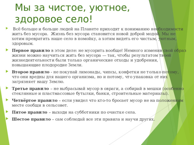Мы за чистое, уютное, здоровое село!  Всё больше и больше людей на Планете приходят к пониманию необходимости жить без мусора. Жизнь без мусора становится новой доброй модой. Мы не хотим превратить наше село в помойку, а хотим видеть его чистым, уютным, здоровым. Первое правило в этом деле: не мусорить вообще! Немного изменив свой образ жизни можно научиться жить без мусора — так, чтобы результатом твоей жизнедеятельности были только органические отходы и удобрения, повышающие плодородие Земли. Второе правило - не покупай лимонады, чипсы, конфетки не только потому, что они вредны для нашего организма, но и потому, что упаковка от них загрязняет нашу Землю. Третье правило – не выбрасывай мусор в овраги, а собирай в мешки (особенно стеклянные и пластмассовые бутылки, банки, строительные материалы). Четвёртое правило – если увидел что кто-то бросает мусор не на положенном месте сообщи в сельсовет. Пятое правило – выходи на субботники по очистке села. Шестое правило – сам соблюдай все эти правила и научи других. 