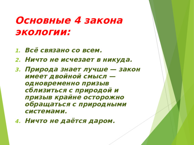 Основные 4 закона экологии: Всё связано со всем. Ничто не исчезает в никуда. Природа знает лучше — закон имеет двойной смысл — одновременно призыв сблизиться с природой и призыв крайне осторожно обращаться с природными системами. Ничто не даётся даром.  