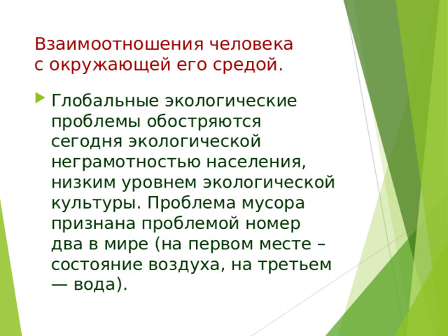 Взаимоотношения человека  с окружающей его средой.   Глобальные экологические проблемы обостряются сегодня экологической неграмотностью населения, низким уровнем экологической культуры. Проблема мусора признана проблемой номер два в мире (на первом месте – состояние воздуха, на третьем — вода).  