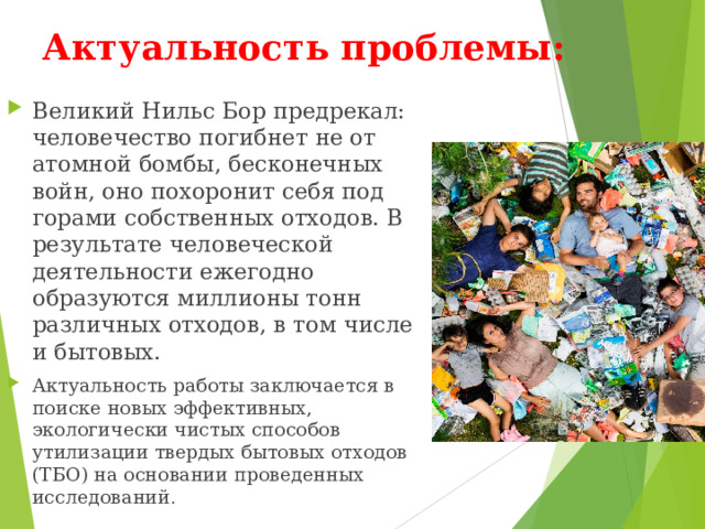Актуальность проблемы: Великий Нильс Бор предрекал: человечество погибнет не от атомной бомбы, бесконечных войн, оно похоронит себя под горами собственных отходов. В результате человеческой деятельности ежегодно образуются миллионы тонн различных отходов, в том числе и бытовых. Актуальность работы заключается в поиске новых эффективных, экологически чистых способов утилизации твердых бытовых отходов (ТБО) на основании проведенных исследований . 