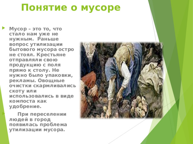 Понятие о мусоре Мусор – это то, что стало нам уже не нужным. Раньше вопрос утилизации бытового мусора остро не стоял. Крестьяне отправляли свою продукцию с поля прямо к столу. Не нужно было упаковки, рекламы. Овощные очистки скармливались скоту или использовались в виде компоста как удобрение.  При переселении людей в город появилась проблема утилизации мусора.  