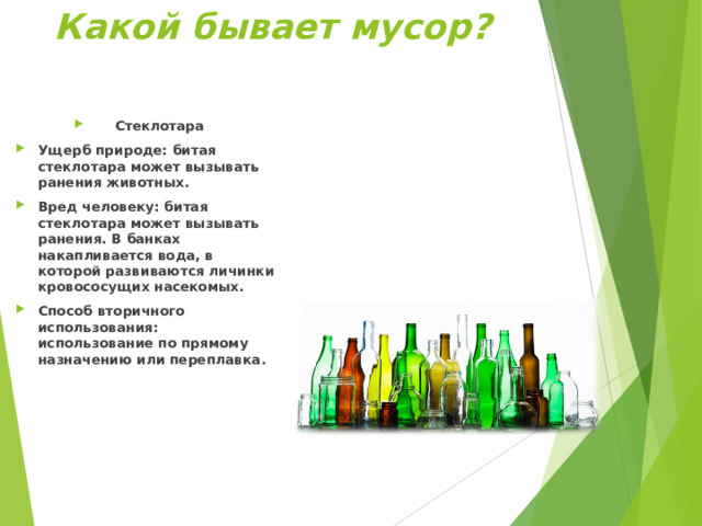 Какой бывает мусор?  Стеклотара Ущерб природе: битая стеклотара может вызывать ранения животных. Вред человеку: битая стеклотара может вызывать ранения. В банках накапливается вода, в которой развиваются личинки кровососущих насекомых. Способ вторичного использования: использование по прямому назначению или переплавка .  