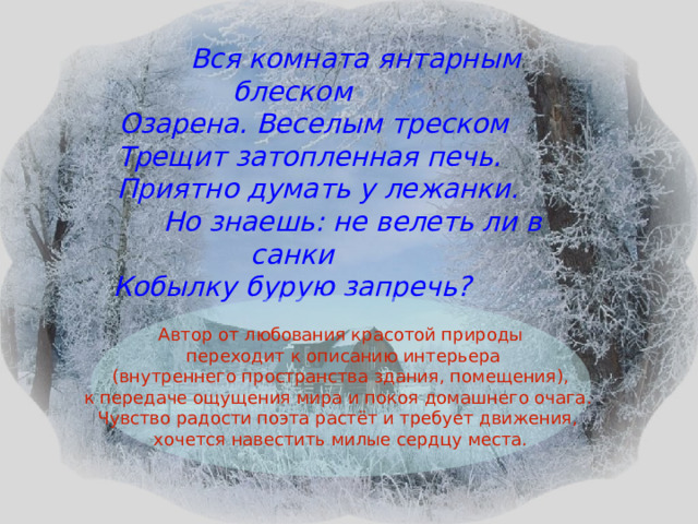  Вся комната янтарным блеском  Озарена. Веселым треском  Трещит затопленная печь.  Приятно думать у лежанки.  Но знаешь: не велеть ли в санки Кобылку бурую запречь?  Автор от любования красотой природы  переходит к описанию интерьера  (внутреннего пространства здания, помещения), к передаче ощущения мира и покоя домашнего очага. Чувство радости поэта растёт и требует движения, хочется навестить милые сердцу места. 