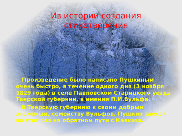 Из истории создания стихотворения  Произведение было написано Пушкиным очень быстро, в течение одного дня (3 ноября 1829 года) в селе Павловском Старицкого уезда Тверской губернии, в имении П.И.Вульфа.  В Тверскую губернию к своим добрым знакомым, семейству Вульфов, Пушкин заехал на этот раз на обратном пути с Кавказа.  