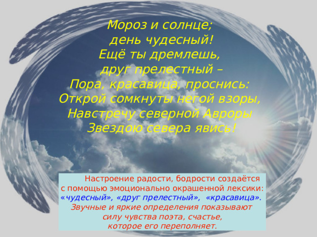 Мороз и солнце; день чудесный! Ещё ты дремлешь, друг прелестный – Пора, красавица, проснись: Открой сомкнуты негой взоры, Навстречу северной Авроры Звездою севера явись!  Настроение радости, бодрости создаётся  с помощью эмоционально окрашенной лексики:  « чудесный», «друг прелестный», «красавица». Звучные и яркие определения показывают силу чувства поэта, счастье,  которое его переполняет.  