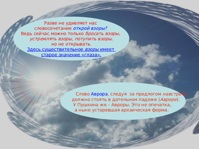 Разве не удивляет нас словосочетание открой взоры?  Ведь сейчас можно только бросать взоры, устремлять взоры, потупить взоры,  но не открывать . Здесь существительное взоры имеет старое значение «глаза».   Слово Аврора , следуя за предлогом навстречу ,  должно стоять в дательном падеже ( Авроре ). У Пушкина же – Авроры. Это не опечатка, а ныне устаревшая архаическая форма. 