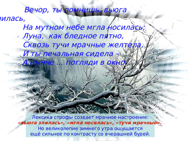  Вечор, ты помнишь, вьюга злилась,  На мутном небе мгла носилась;  Луна, как бледное пятно,  Сквозь тучи мрачные желтела,  И ты печальная сидела –  А нынче … погляди в окно  Лексика строфы создает мрачное настроение: «вьюга злилась», «мгла носилась», «тучи мрачные».  Но великолепие зимнего утра ощущается  ещё сильнее по контрасту со вчерашней бурей. 