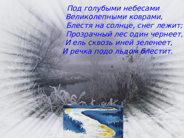 Под голубыми небесами  Великолепными коврами,  Блестя на солнце, снег лежит;  Прозрачный лес один чернеет,  И ель сквозь иней зеленеет,  И речка подо льдом блестит.  