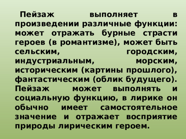 Пейзаж выполняет в произведении различные функции: может отражать бурные страсти героев (в романтизме), может быть сельским, городским, индустриальным, морским, историческим (картины прошлого), фантастическим (облик будущего). Пейзаж может выполнять и социальную функцию, в лирике он обычно имеет самостоятельное значение и отражает восприятие природы лирическим героем.  