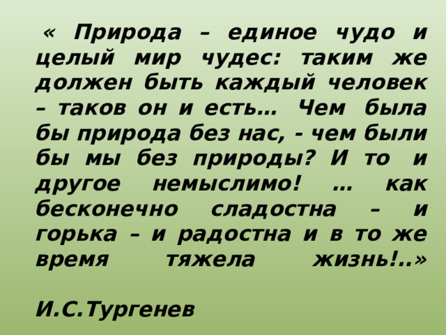   « Природа – единое чудо и целый мир чудес: таким же должен быть каждый человек – таков он и есть…  Чем  была бы природа без нас, - чем были бы мы без природы? И то  и другое немыслимо! … как бесконечно сладостна – и горька – и радостна и в то же время тяжела жизнь!..»  И.С.Тургенев 