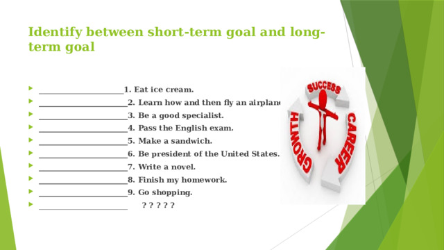 Identify between short-term goal and long-term goal     ________________________ 1. Eat ice cream. ________________________2. Learn how and then fly an airplane. ________________________3. Be a good specialist. ________________________4. Pass the English exam. ________________________5. Make a sandwich. ________________________6. Be president of the United States. ________________________7. Write a novel. ________________________8. Finish my homework. ________________________9. Go shopping. ________________________ ? ? ? ? ?   