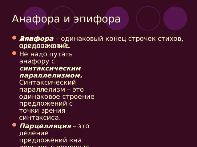 Анафора и эпифора Анафора – единоначатие. Не надо путать анафору с синтаксическим параллелизмом. Синтаксический параллелизм – это одинаковое строение предложений с точки зрения синтаксиса. Парцелляция – это деление предложений «на порции» с помощью запятых или точек на отрезки. Эпифора – одинаковый конец строчек стихов, предложений. 