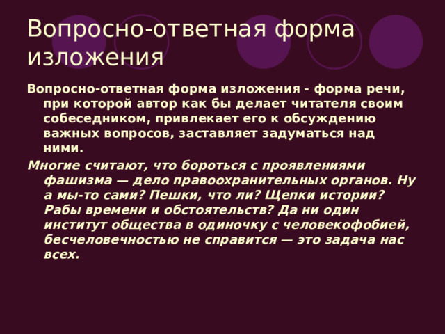 Вопросно-ответная форма изложения Вопросно-ответная форма изложения - форма речи, при которой автор как бы делает читателя своим собеседником, привлекает его к обсуждению важных вопросов, заставляет задуматься над ними. Многие считают, что бороться с проявлениями фашизма — дело правоохранительных органов. Ну а мы-то сами? Пешки, что ли? Щепки истории? Рабы времени и обстоятельств? Да ни один институт общества в одиночку с человекофобией, бесчеловечностью не справится — это задача нас всех. 