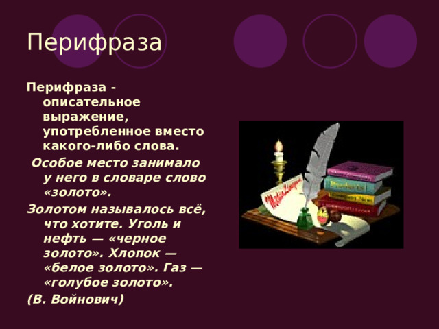 Перифраза Перифраза - описательное выражение, употребленное вместо какого-либо слова.  Особое место занимало у него в словаре слово «золото». Золотом называлось всё, что хотите. Уголь и нефть — «черное золото». Хлопок — «белое золото». Газ — «голубое золото». (В. Войнович) 