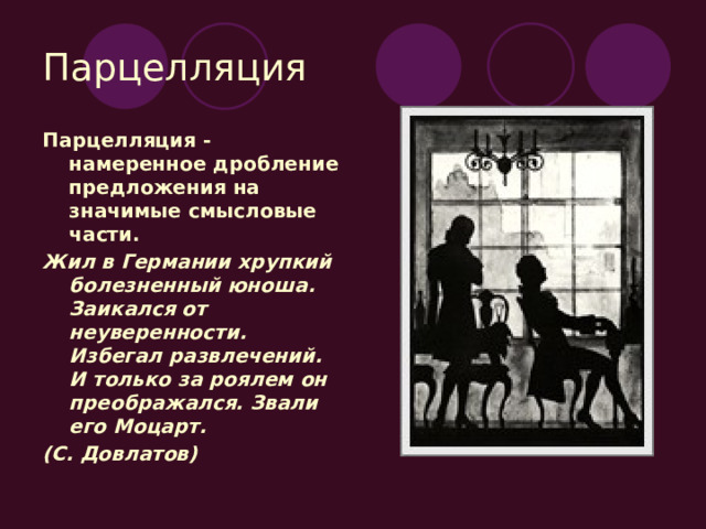 Парцелляция Парцелляция - намеренное дробление предложения на значимые смысловые части. Жил в Германии хрупкий болезненный юноша. Заикался от неуверенности. Избегал развлечений. И только за роялем он преображался. Звали его Моцарт. (С. Довлатов) 
