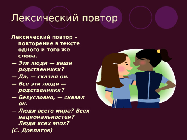 Лексический повтор Лексический повтор - повторение в тексте одного и того же слова. — Эти люди — ваши родственники? — Да, — сказал он. — Все эти люди — родственники? — Безусловно, — сказал он. — Люди всего мира? Всех национальностей? Люди всех эпох? (С. Довлатов) 