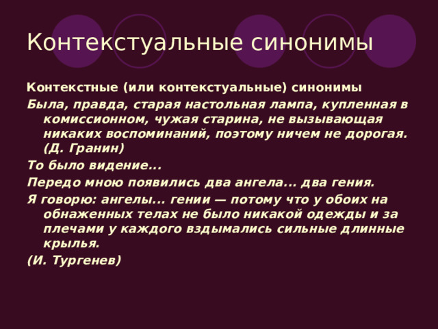 Контекстуальные синонимы Контекстные (или контекстуальные) синонимы Была, правда, старая настольная лампа, купленная в комиссионном, чужая старина, не вызывающая никаких воспоминаний, поэтому ничем не дорогая. (Д. Гранин) То было видение... Передо мною появились два ангела... два гения. Я говорю: ангелы... гении — потому что у обоих на обнаженных телах не было никакой одежды и за плечами у каждого вздымались сильные длинные крылья. (И. Тургенев) 