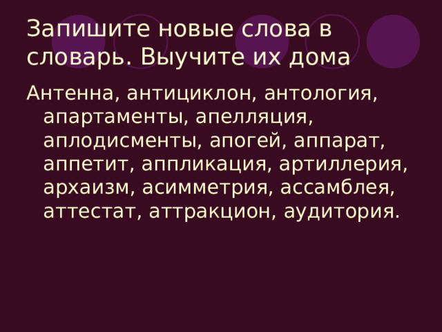 Запишите новые слова в словарь. Выучите их дома Антенна, антициклон, антология, апартаменты, апелляция, аплодисменты, апогей, аппарат, аппетит, аппликация, артиллерия, архаизм, асимметрия, ассамблея, аттестат, аттракцион, аудитория. 