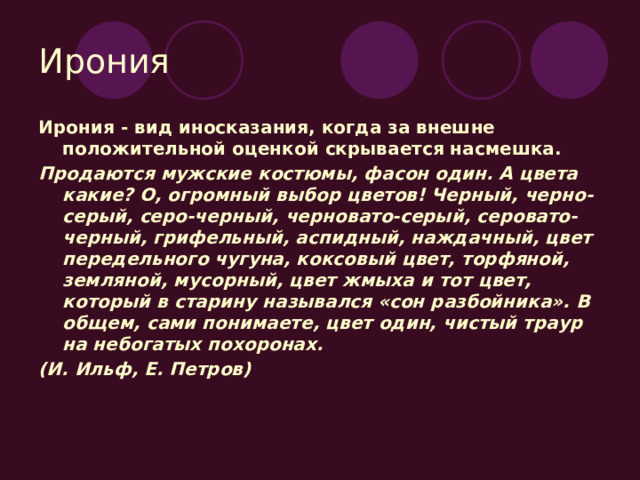 Ирония Ирония - вид иносказания, когда за внешне положительной оценкой скрывается насмешка. Продаются мужские костюмы, фасон один. А цвета какие? О, огромный выбор цветов! Черный, черно-серый, серо-черный, черновато-серый, серовато-черный, грифельный, аспидный, наждачный, цвет передельного чугуна, коксовый цвет, торфяной, земляной, мусорный, цвет жмыха и тот цвет, который в старину назывался «сон разбойника». В общем, сами понимаете, цвет один, чистый траур на небогатых похоронах. (И. Ильф, Е. Петров) 