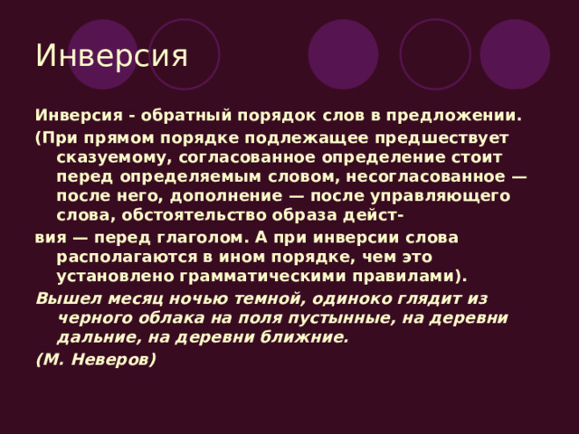 Инверсия Инверсия - обратный порядок слов в предложении. (При прямом порядке подлежащее предшествует сказуемому, согласованное определение стоит перед определяемым словом, несогласованное — после него, дополнение — после управляющего слова, обстоятельство образа дейст- вия — перед глаголом. А при инверсии слова располагаются в ином порядке, чем это установлено грамматическими правилами). Вышел месяц ночью темной, одиноко глядит из черного облака на поля пустынные, на деревни дальние, на деревни ближние. (М. Неверов) 