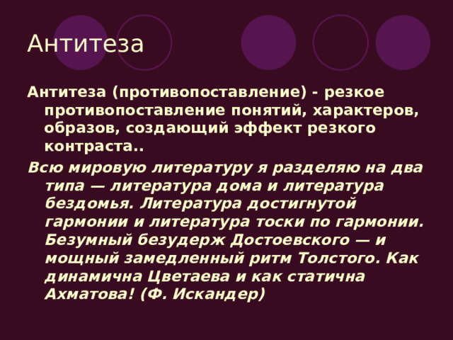Антитеза Антитеза (противопоставление) - резкое противопоставление понятий, характеров, образов, создающий эффект резкого контраста.. Всю мировую литературу я разделяю на два типа — литература дома и литература бездомья. Литература достигнутой гармонии и литература тоски по гармонии. Безумный безудерж Достоевского — и мощный замедленный ритм Толстого. Как динамична Цветаева и как статична Ахматова! (Ф. Искандер) 