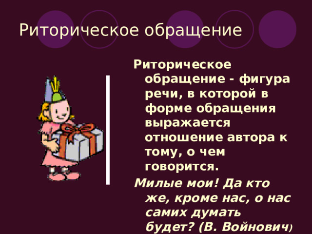 Риторическое обращение Риторическое обращение - фигура речи, в которой в форме обращения выражается отношение автора к тому, о чем говорится. Милые мои! Да кто же, кроме нас, о нас самих думать будет? (В. Войнович ) 
